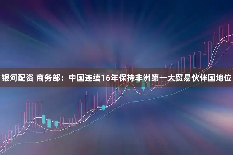 银河配资 商务部：中国连续16年保持非洲第一大贸易伙伴国地位