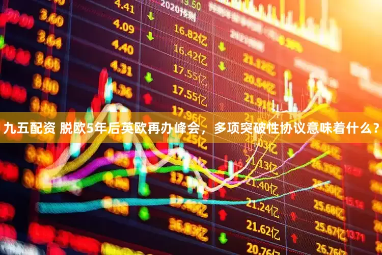 九五配资 脱欧5年后英欧再办峰会，多项突破性协议意味着什么？
