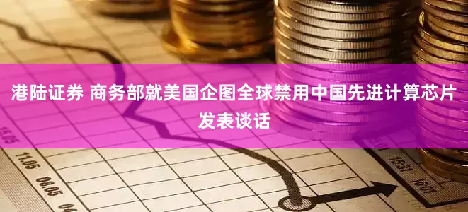 港陆证券 商务部就美国企图全球禁用中国先进计算芯片发表谈话