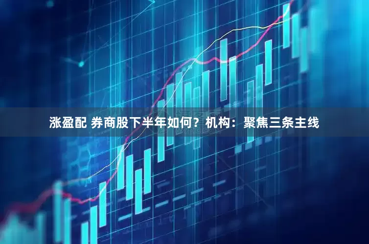 涨盈配 券商股下半年如何？机构：聚焦三条主线