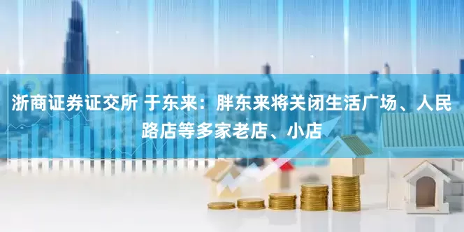 浙商证券证交所 于东来：胖东来将关闭生活广场、人民路店等多家老店、小店