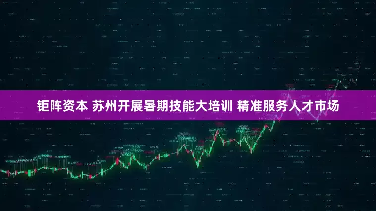钜阵资本 苏州开展暑期技能大培训 精准服务人才市场