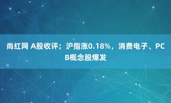尚红网 A股收评：沪指涨0.18%，消费电子、PCB概念股爆发