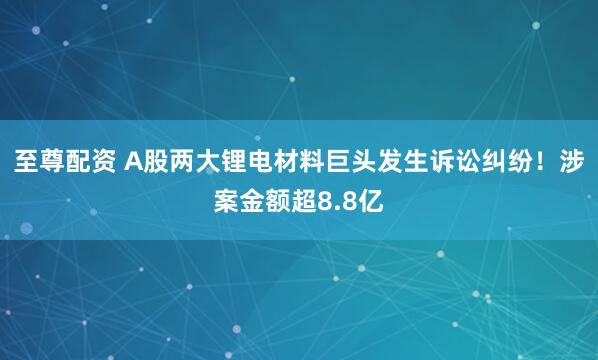 至尊配资 A股两大锂电材料巨头发生诉讼纠纷！涉案金额超8.8亿