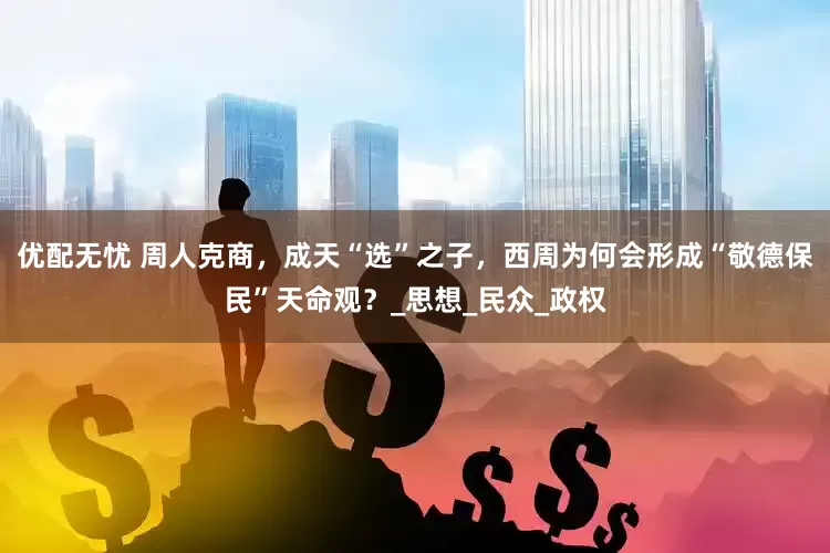 优配无忧 周人克商，成天“选”之子，西周为何会形成“敬德保民”天命观？_思想_民众_政权