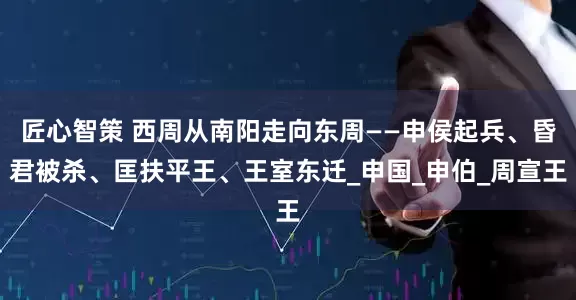 匠心智策 西周从南阳走向东周——申侯起兵、昏君被杀、匡扶平王、王室东迁_申国_申伯_周宣王
