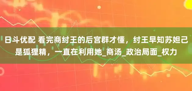 日斗优配 看完商纣王的后宫群才懂，纣王早知苏妲己是狐狸精，一直在利用她_商汤_政治局面_权力