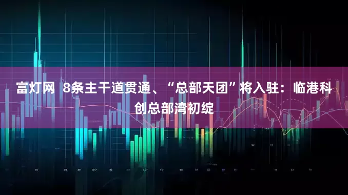 富灯网  8条主干道贯通、“总部天团”将入驻：临港科创总部湾初绽