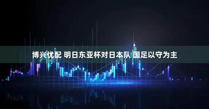 博兴优配 明日东亚杯对日本队 国足以守为主