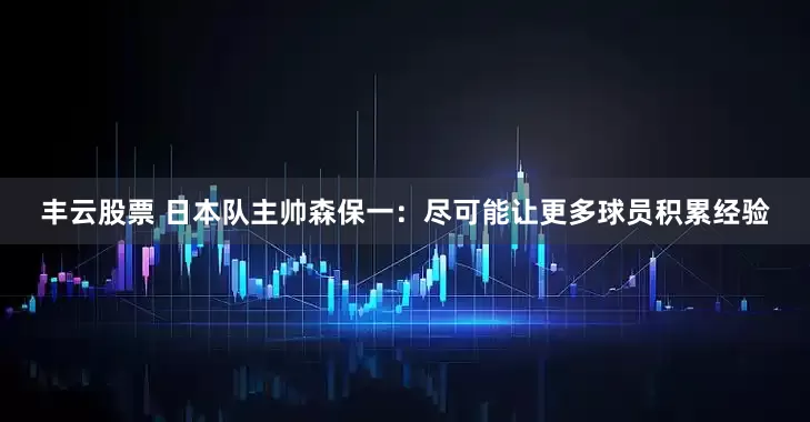 丰云股票 日本队主帅森保一：尽可能让更多球员积累经验