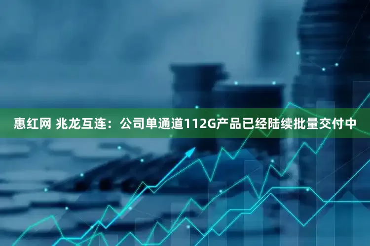 惠红网 兆龙互连：公司单通道112G产品已经陆续批量交付中
