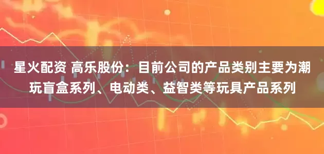 星火配资 高乐股份：目前公司的产品类别主要为潮玩盲盒系列、电动类、益智类等玩具产品系列