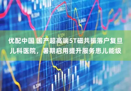 优配中国 国产超高端5T磁共振落户复旦儿科医院，暑期启用提升服务患儿能级