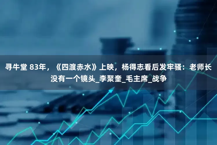 寻牛堂 83年，《四渡赤水》上映，杨得志看后发牢骚：老师长没有一个镜头_李聚奎_毛主席_战争
