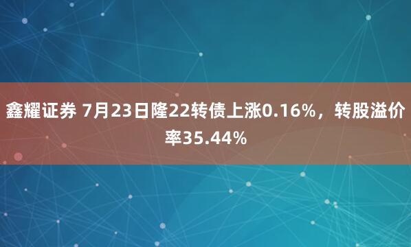 鑫耀证券 7月23日隆22转债上涨0.16%，转股溢价率35.44%