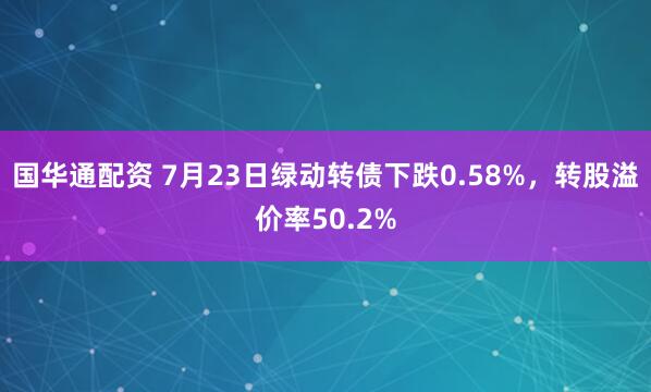 国华通配资 7月23日绿动转债下跌0.58%，转股溢价率50.2%
