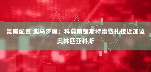 景盛配资 迪马济奥：科莫前锋斯特雷费扎接近加盟奥林匹亚科斯