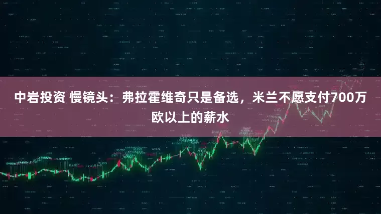 中岩投资 慢镜头：弗拉霍维奇只是备选，米兰不愿支付700万欧以上的薪水
