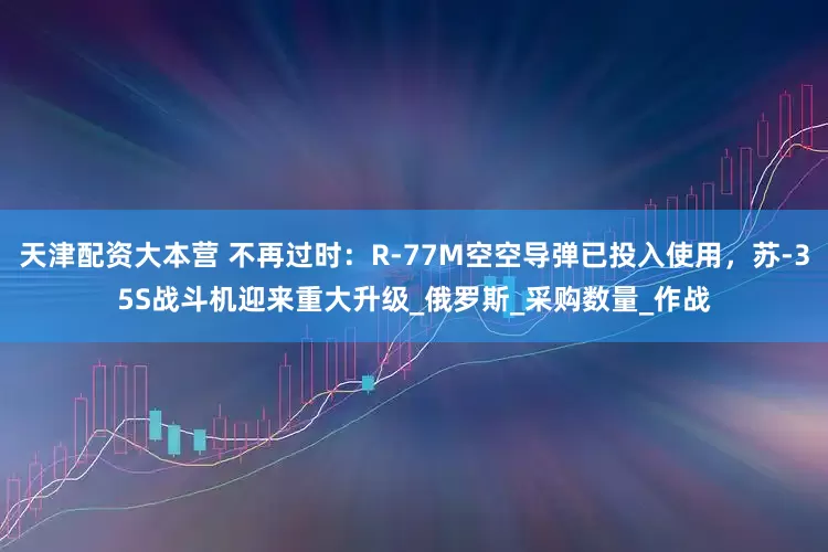 天津配资大本营 不再过时：R-77M空空导弹已投入使用，苏-35S战斗机迎来重大升级_俄罗斯_采购数量_作战