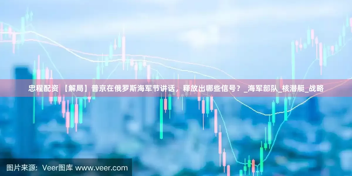 忠程配资 【解局】普京在俄罗斯海军节讲话，释放出哪些信号？_海军部队_核潜艇_战略