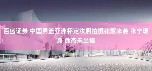 百盛证券 中国男篮亚洲杯定妆照拍摄花絮来袭 张宁现身 徐杰未出镜