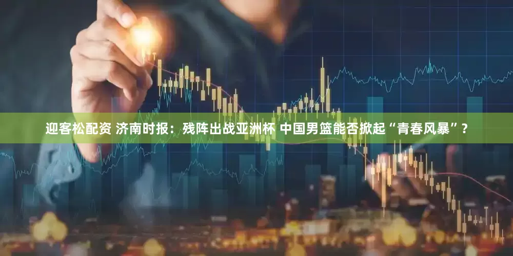 迎客松配资 济南时报：残阵出战亚洲杯 中国男篮能否掀起“青春风暴”？