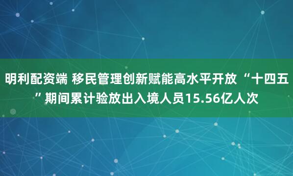 明利配资端 移民管理创新赋能高水平开放 “十四五”期间累计验放出入境人员15.56亿人次