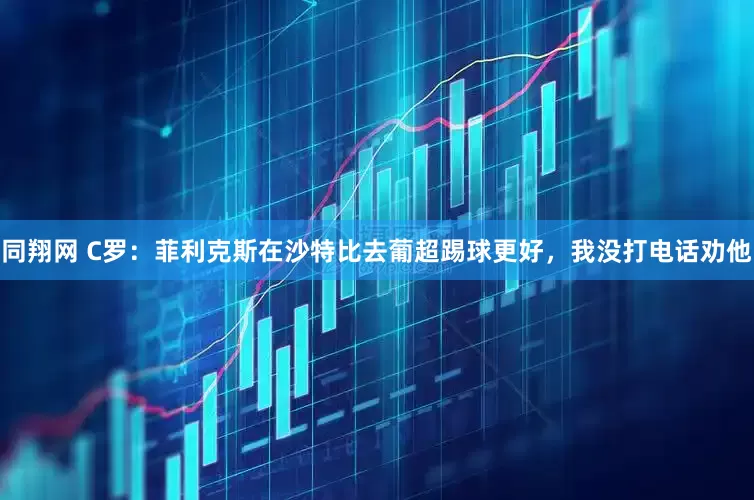 同翔网 C罗：菲利克斯在沙特比去葡超踢球更好，我没打电话劝他