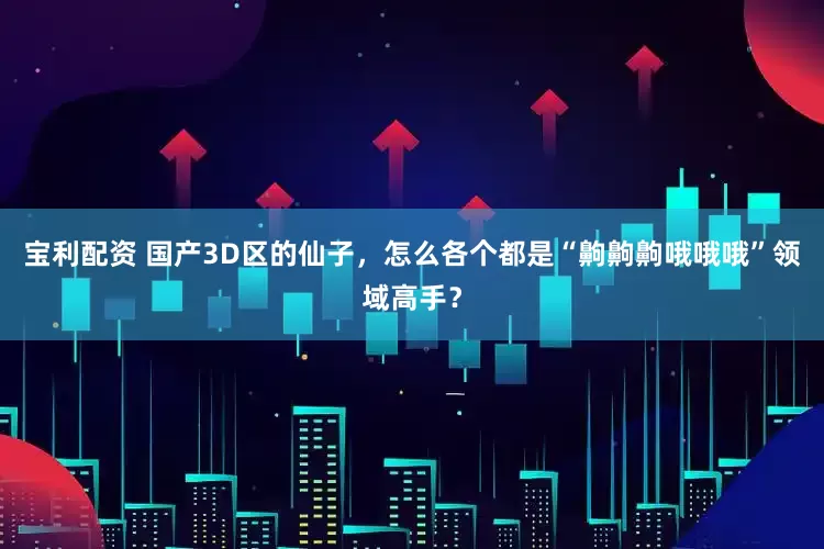 宝利配资 国产3D区的仙子，怎么各个都是“齁齁齁哦哦哦”领域高手？