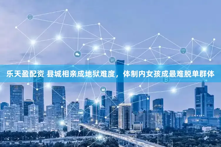 乐天盈配资 县城相亲成地狱难度，体制内女孩成最难脱单群体