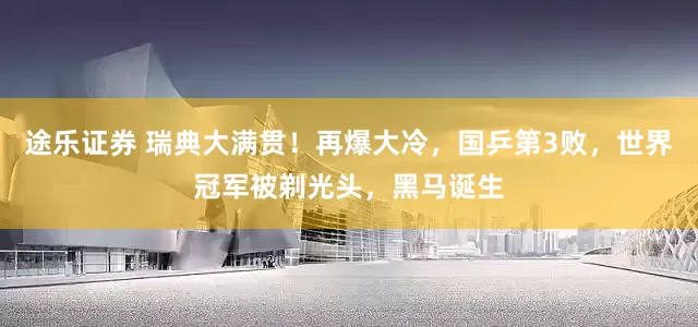 途乐证券 瑞典大满贯！再爆大冷，国乒第3败，世界冠军被剃光头，黑马诞生