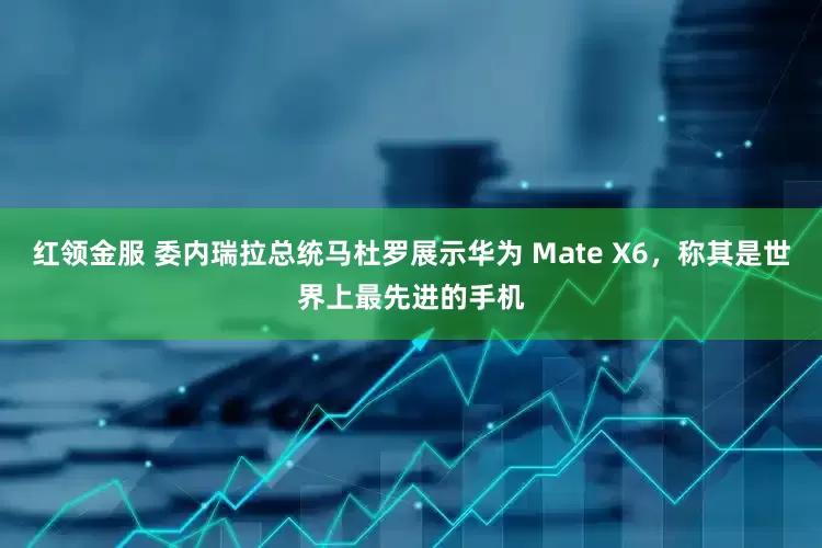 红领金服 委内瑞拉总统马杜罗展示华为 Mate X6,称其是世界上最先进的手机