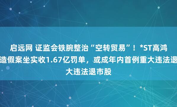 启远网 证监会铁腕整治“空转贸易”！*ST高鸿财务造假案坐实收1.67亿罚单，或成年内首例重大违法退市股