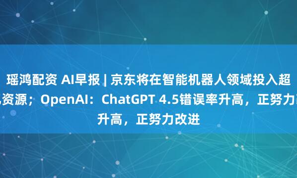 瑶鸿配资 AI早报 | 京东将在智能机器人领域投入超百亿资源；OpenAI：ChatGPT 4.5错误率升高，正努力改进