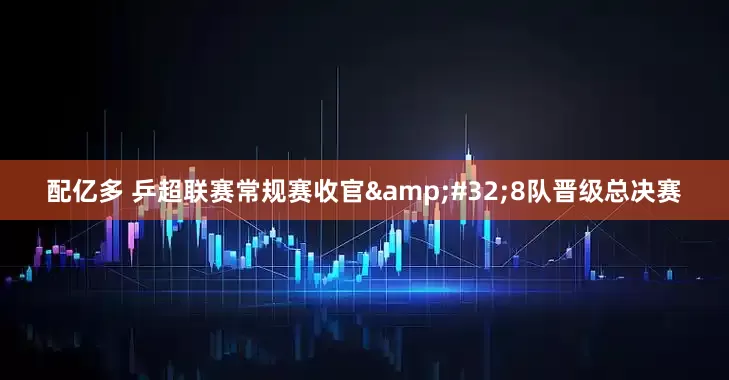 配亿多 乒超联赛常规赛收官 8队晋级总决赛