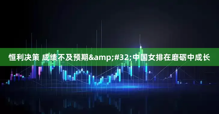 恒利决策 成绩不及预期 中国女排在磨砺中成长