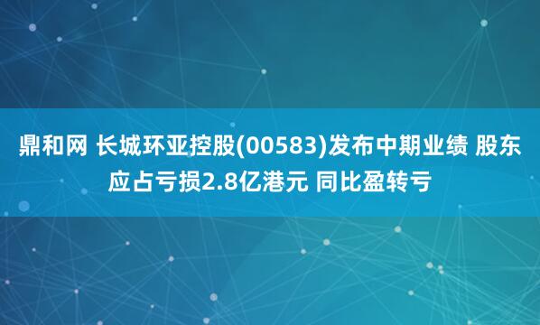 鼎和网 长城环亚控股(00583)发布中期业绩 股东应占亏损2.8亿港元 同比盈转亏