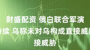 财盛配资 俄白联合军演持续 乌称未对乌构成直接威胁
