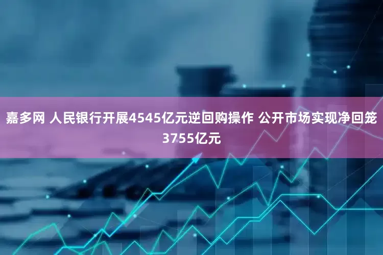 嘉多网 人民银行开展4545亿元逆回购操作 公开市场实现净回笼3755亿元
