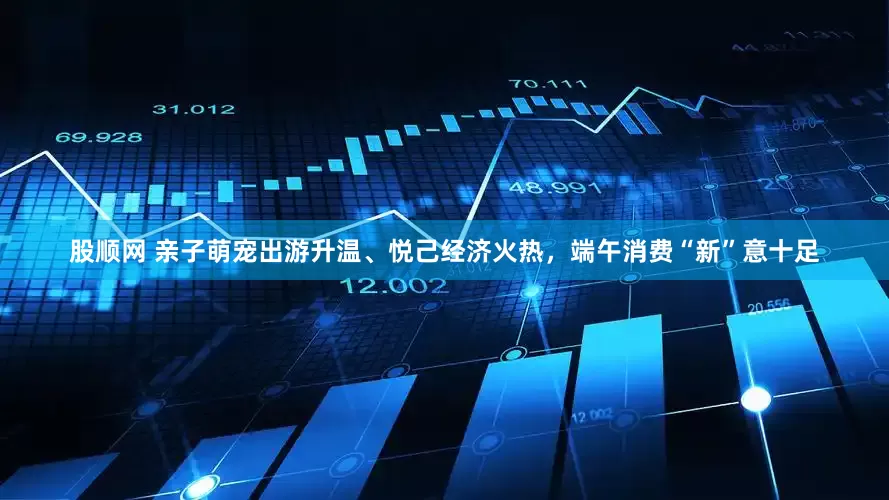 股顺网 亲子萌宠出游升温、悦己经济火热，端午消费“新”意十足