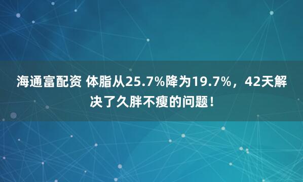 海通富配资 体脂从25.7%降为19.7%，42天解决了久胖不瘦的问题！