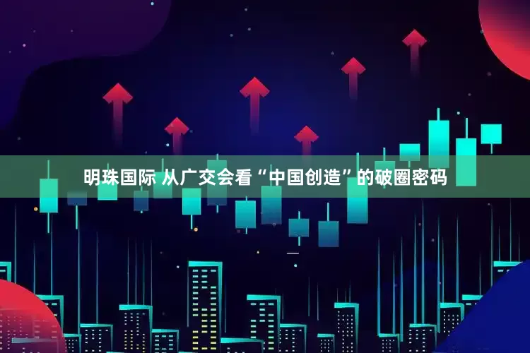 明珠国际 从广交会看“中国创造”的破圈密码