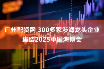 广州配资网 300多家涉海龙头企业集结2025中国海博会