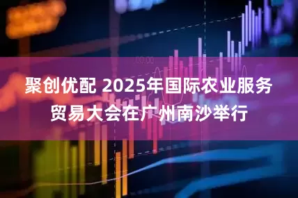 聚创优配 2025年国际农业服务贸易大会在广州南沙举行