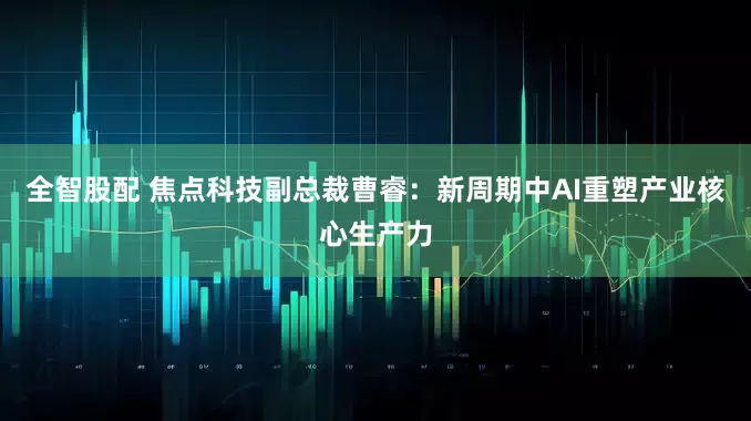 全智股配 焦点科技副总裁曹睿：新周期中AI重塑产业核心生产力