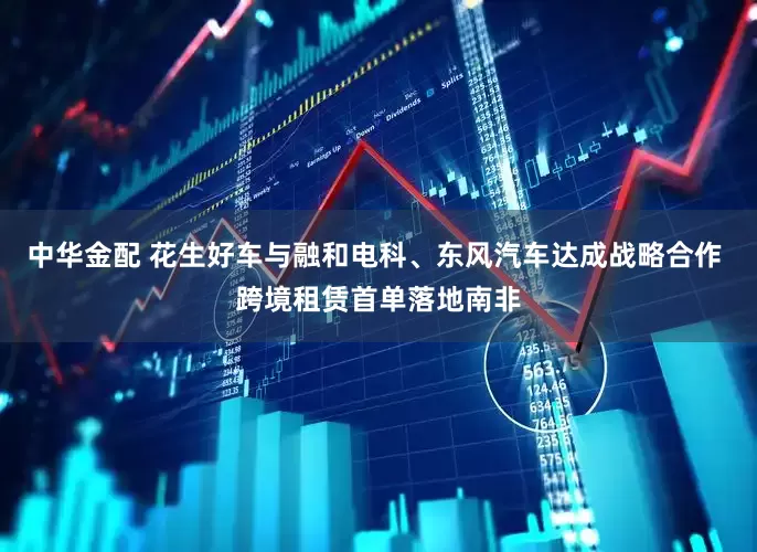 中华金配 花生好车与融和电科、东风汽车达成战略合作 跨境租赁首单落地南非