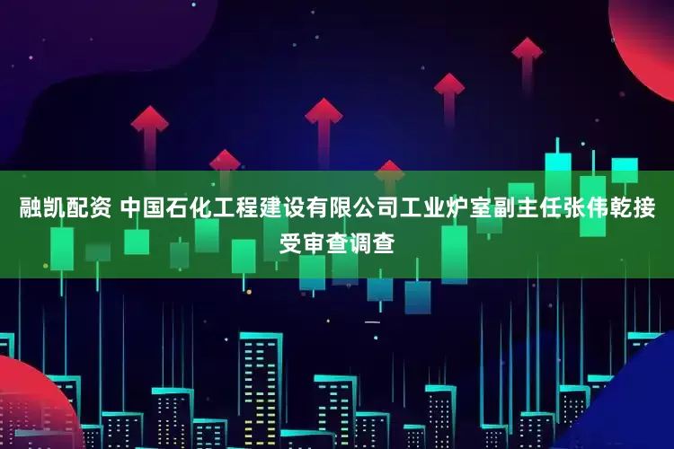 融凯配资 中国石化工程建设有限公司工业炉室副主任张伟乾接受审查调查