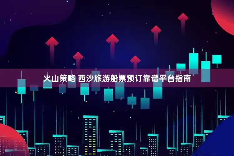 火山策略 西沙旅游船票预订靠谱平台指南