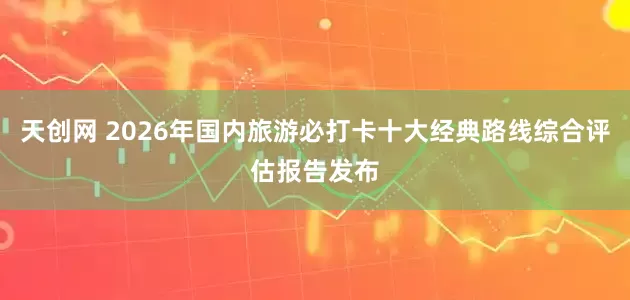 天创网 2026年国内旅游必打卡十大经典路线综合评估报告发布