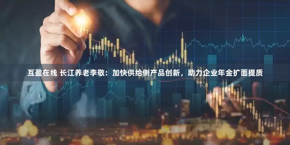 互盈在线 长江养老李敬：加快供给侧产品创新，助力企业年金扩面提质